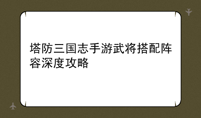 塔防三国志手游武将搭配阵容深度攻略