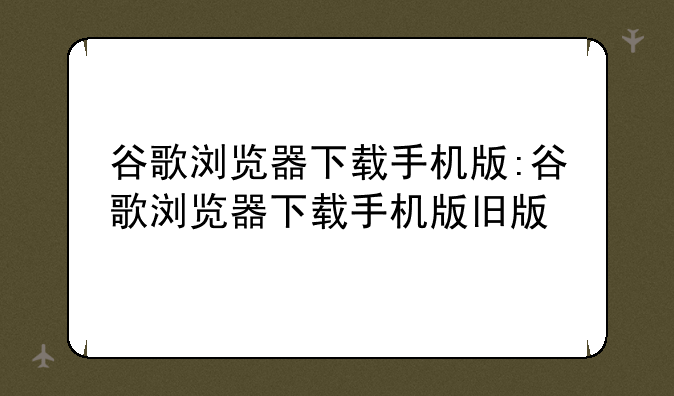 谷歌浏览器下载手机版:谷歌浏览器下载手机版旧版