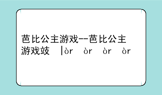 芭比公主游戏--芭比公主游戏攻略